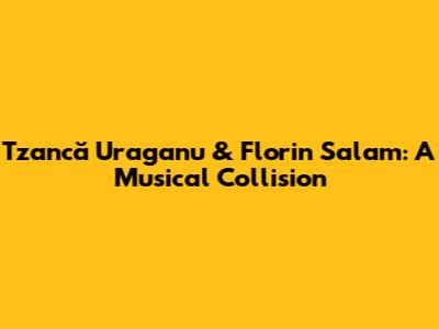 Tzancă Uraganu & Florin Salam: A Musical Collision